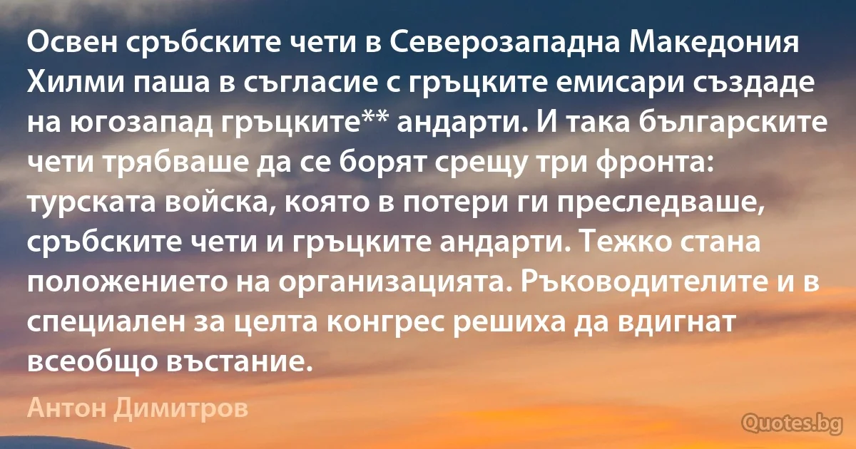 Освен сръбските чети в Северозападна Македония Хилми паша в съгласие с гръцките емисари създаде на югозапад гръцките** андарти. И така българските чети трябваше да се борят срещу три фронта: турската войска, която в потери ги преследваше, сръбските чети и гръцките андарти. Тежко стана положението на организацията. Ръководителите и в специален за целта конгрес решиха да вдигнат всеобщо въстание. (Антон Димитров)