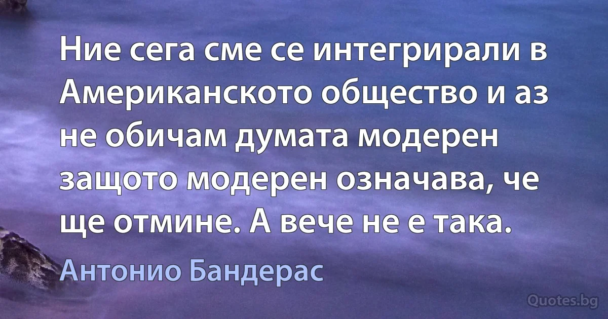 Ние сега сме се интегрирали в Американското общество и аз не обичам думата модерен защото модерен означава, че ще отмине. А вече не е така. (Антонио Бандерас)