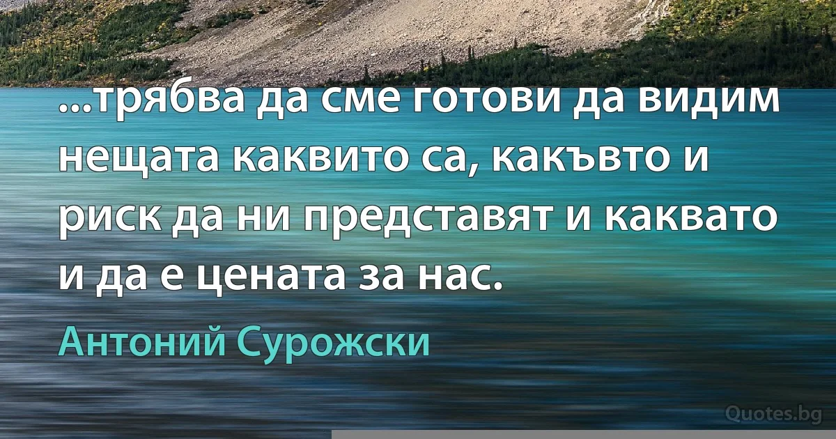 ...трябва да сме готови да видим нещата каквито са, какъвто и риск да ни представят и каквато и да е цената за нас. (Антоний Сурожски)