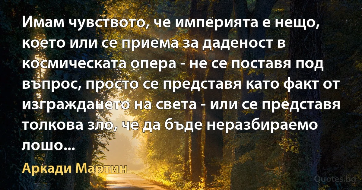 Имам чувството, че империята е нещо, което или се приема за даденост в космическата опера - не се поставя под въпрос, просто се представя като факт от изграждането на света - или се представя толкова зло, че да бъде неразбираемо лошо... (Аркади Мартин)