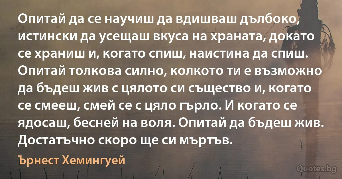 Опитай да се научиш да вдишваш дълбоко, истински да усещаш вкуса на храната, докато се храниш и, когато спиш, наистина да спиш. Опитай толкова силно, колкото ти е възможно да бъдеш жив с цялото си същество и, когато се смееш, смей се с цяло гърло. И когато се ядосаш, бесней на воля. Опитай да бъдеш жив. Достатъчно скоро ще си мъртъв. (Ърнест Хемингуей)