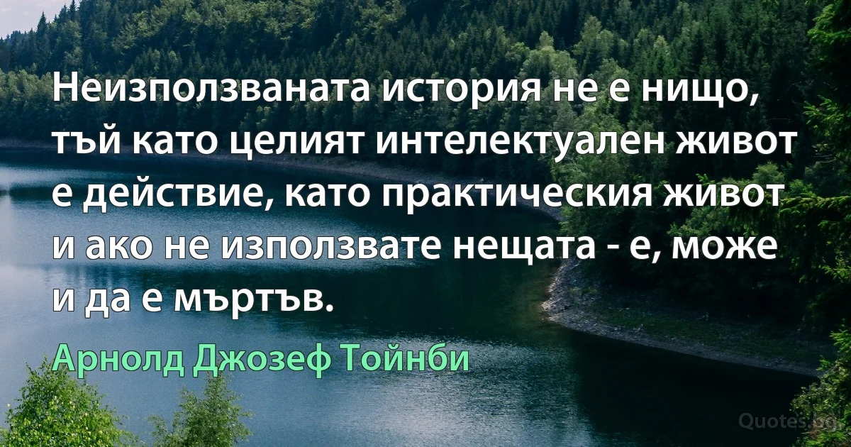 Неизползваната история не е нищо, тъй като целият интелектуален живот е действие, като практическия живот и ако не използвате нещата - е, може и да е мъртъв. (Арнолд Джозеф Тойнби)