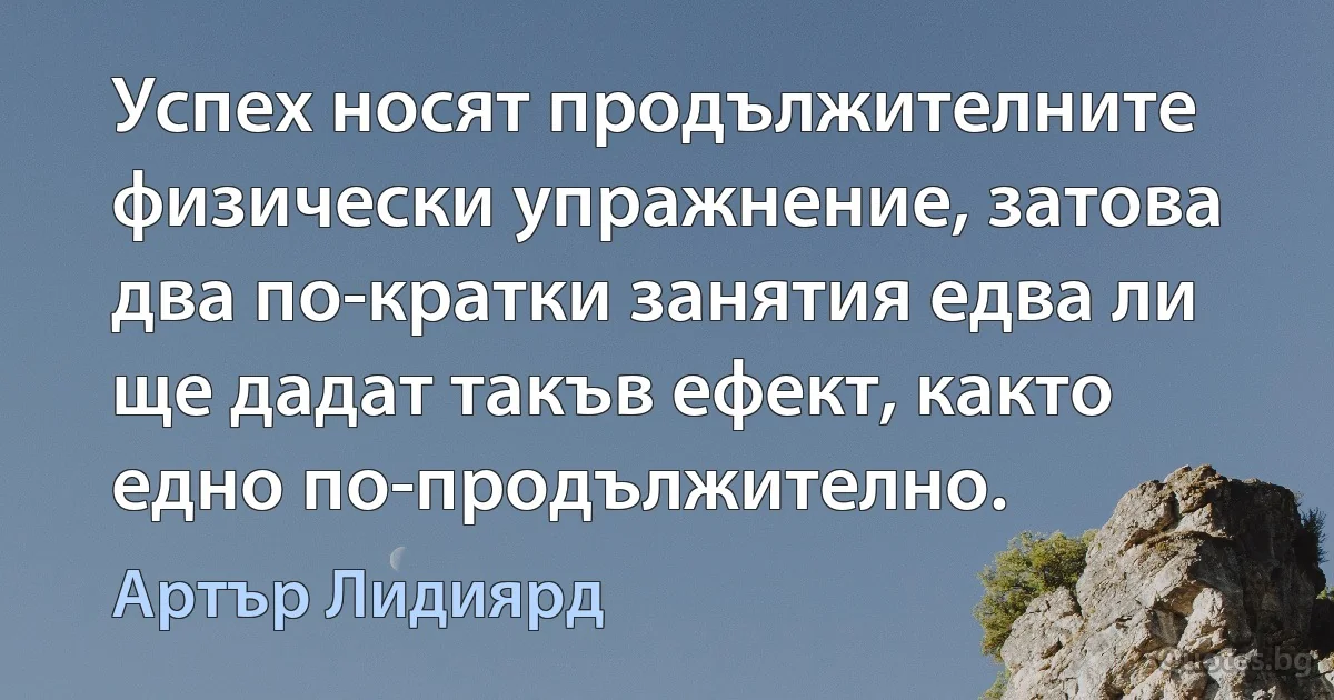 Успех носят продължителните физически упражнение, затова два по-кратки занятия едва ли ще дадат такъв ефект, както едно по-продължително. (Артър Лидиярд)