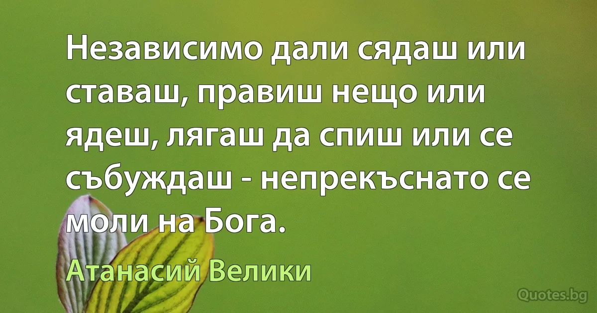 Независимо дали сядаш или ставаш, правиш нещо или ядеш, лягаш да спиш или се събуждаш - непрекъснато се моли на Бога. (Атанасий Велики)