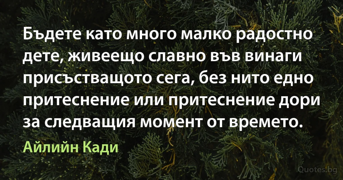 Бъдете като много малко радостно дете, живеещо славно във винаги присъстващото сега, без нито едно притеснение или притеснение дори за следващия момент от времето. (Айлийн Кади)