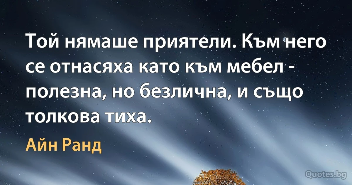 Той нямаше приятели. Към него се отнасяха като към мебел - полезна, но безлична, и също толкова тиха. (Айн Ранд)