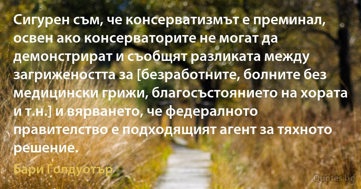 Сигурен съм, че консерватизмът е преминал, освен ако консерваторите не могат да демонстрират и съобщят разликата между загрижеността за [безработните, болните без медицински грижи, благосъстоянието на хората и т.н.] и вярването, че федералното правителство е подходящият агент за тяхното решение. (Бари Голдуотър)