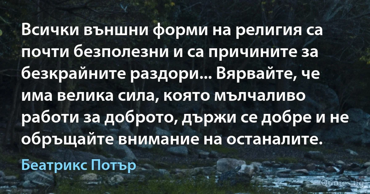 Всички външни форми на религия са почти безполезни и са причините за безкрайните раздори... Вярвайте, че има велика сила, която мълчаливо работи за доброто, държи се добре и не обръщайте внимание на останалите. (Беатрикс Потър)