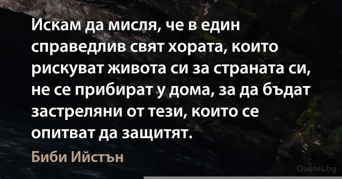 Искам да мисля, че в един справедлив свят хората, които рискуват живота си за страната си, не се прибират у дома, за да бъдат застреляни от тези, които се опитват да защитят. (Биби Ийстън)