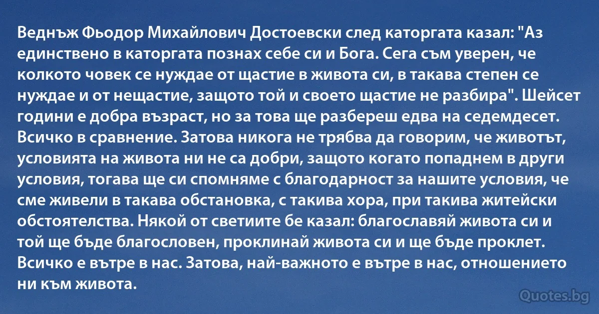 Веднъж Фьодор Михайлович Достоевски след каторгата казал: "Аз единствено в каторгата познах себе си и Бога. Сега съм уверен, че колкото човек се нуждае от щастие в живота си, в такава степен се нуждае и от нещастие, защото той и своето щастие не разбира". Шейсет години е добра възраст, но за това ще разбереш едва на седемдесет. Всичко в сравнение. Затова никога не трябва да говорим, че животът, условията на живота ни не са добри, защото когато попаднем в други условия, тогава ще си спомняме с благодарност за нашите условия, че сме живели в такава обстановка, с такива хора, при такива житейски обстоятелства. Някой от светиите бе казал: благославяй живота си и той ще бъде благословен, проклинай живота си и ще бъде проклет. Всичко е вътре в нас. Затова, най-важното е вътре в нас, отношението ни към живота. (INZ BG)