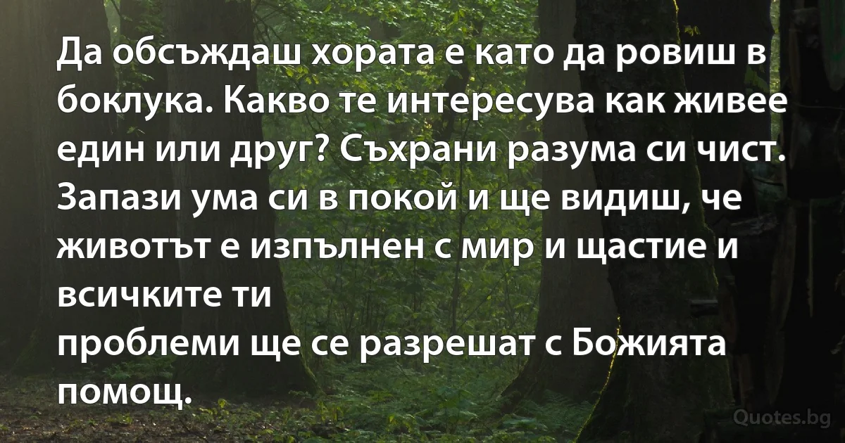 Да обсъждаш хората е като да ровиш в боклука. Какво те интересува как живее един или друг? Съхрани разума си чист. Запази ума си в покой и ще видиш, че животът е изпълнен с мир и щастие и всичките ти
проблеми ще се разрешат с Божията помощ. (INZ BG)