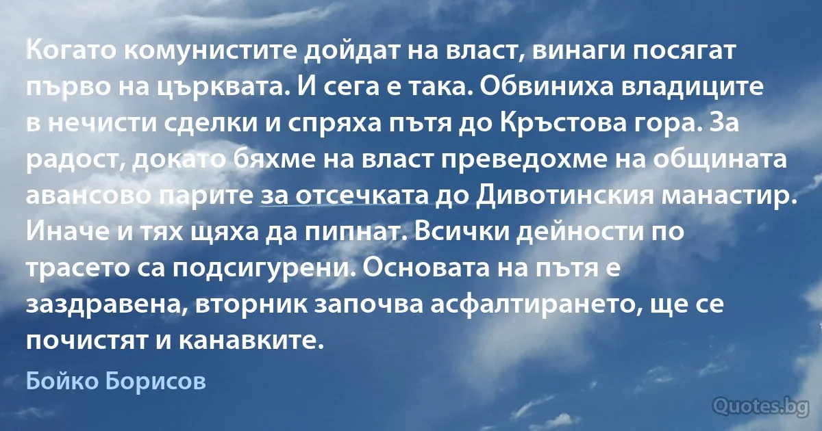 Когато комунистите дойдат на власт, винаги посягат първо на църквата. И сега е така. Обвиниха владиците в нечисти сделки и спряха пътя до Кръстова гора. За радост, докато бяхме на власт преведохме на общината авансово парите за отсечката до Дивотинския манастир. Иначе и тях щяха да пипнат. Всички дейности по трасето са подсигурени. Основата на пътя е заздравена, вторник започва асфалтирането, ще се почистят и канавките. (Бойко Борисов)