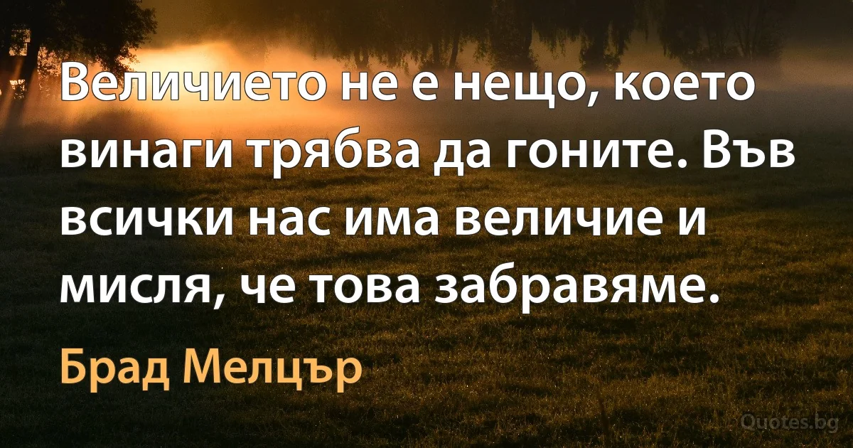 Величието не е нещо, което винаги трябва да гоните. Във всички нас има величие и мисля, че това забравяме. (Брад Мелцър)