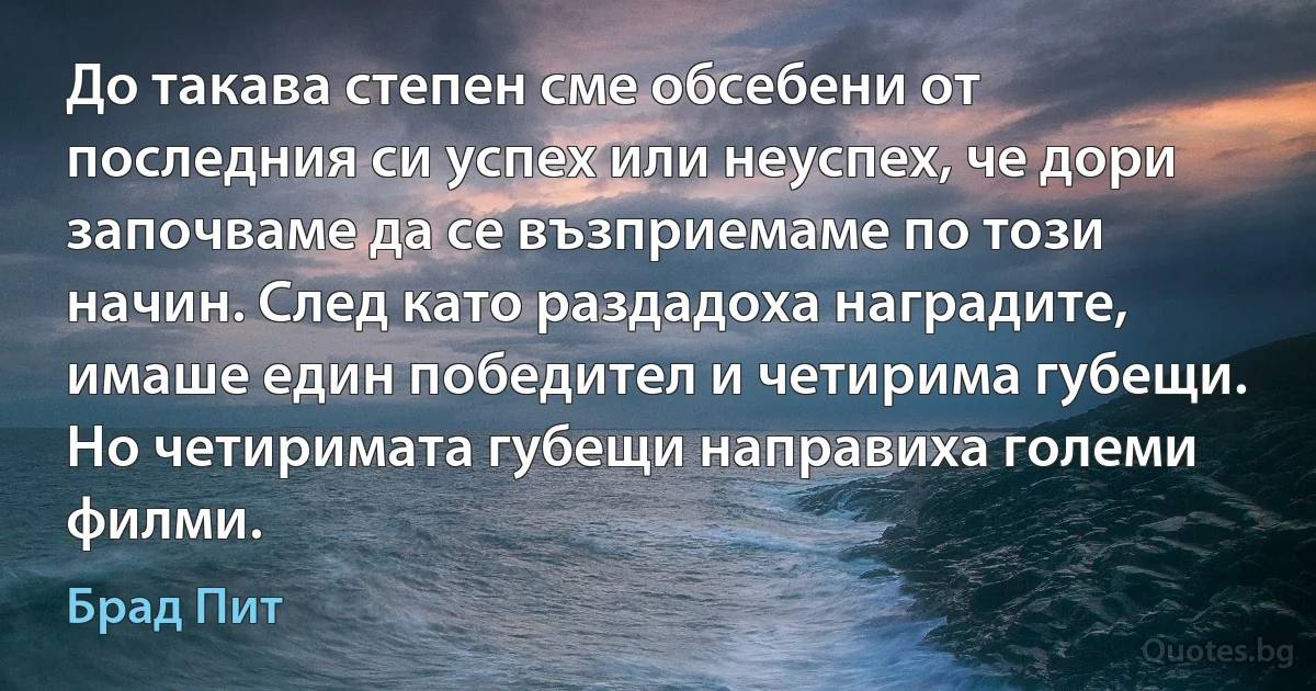 До такава степен сме обсебени от последния си успех или неуспех, че дори започваме да се възприемаме по този начин. След като раздадоха наградите, имаше един победител и четирима губещи. Но четиримата губещи направиха големи филми. (Брад Пит)