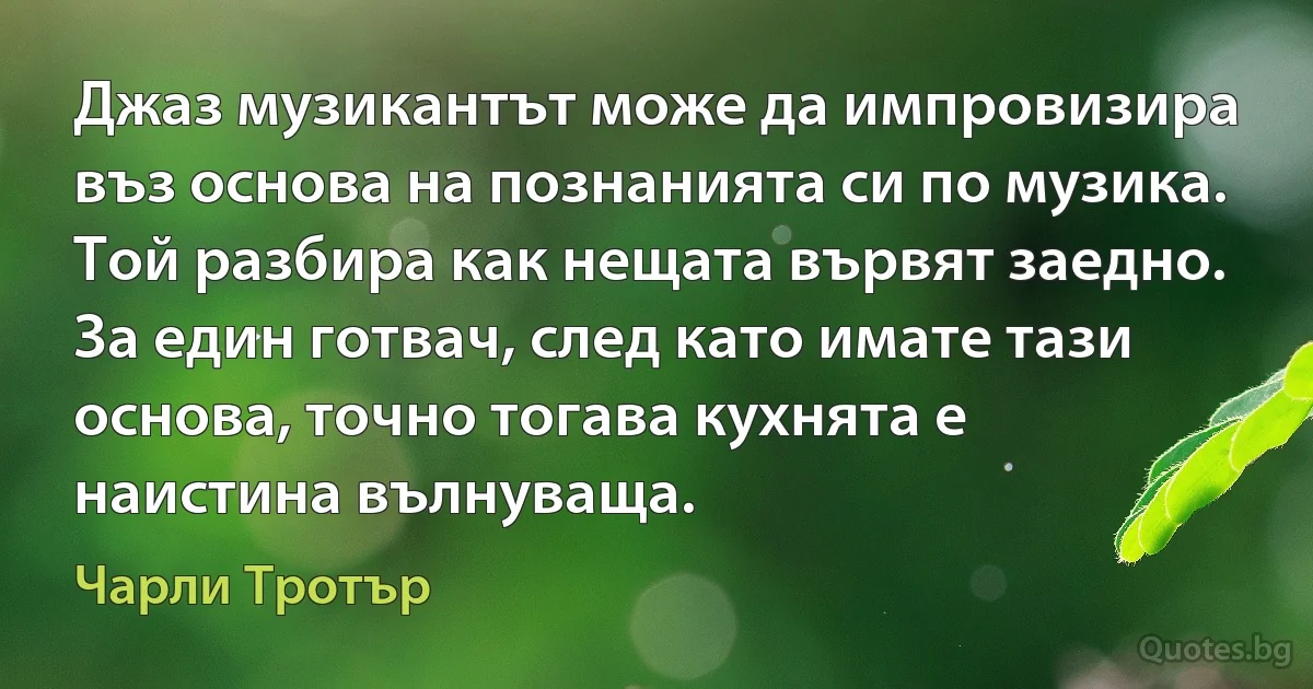 Джаз музикантът може да импровизира въз основа на познанията си по музика. Той разбира как нещата вървят заедно. За един готвач, след като имате тази основа, точно тогава кухнята е наистина вълнуваща. (Чарли Тротър)