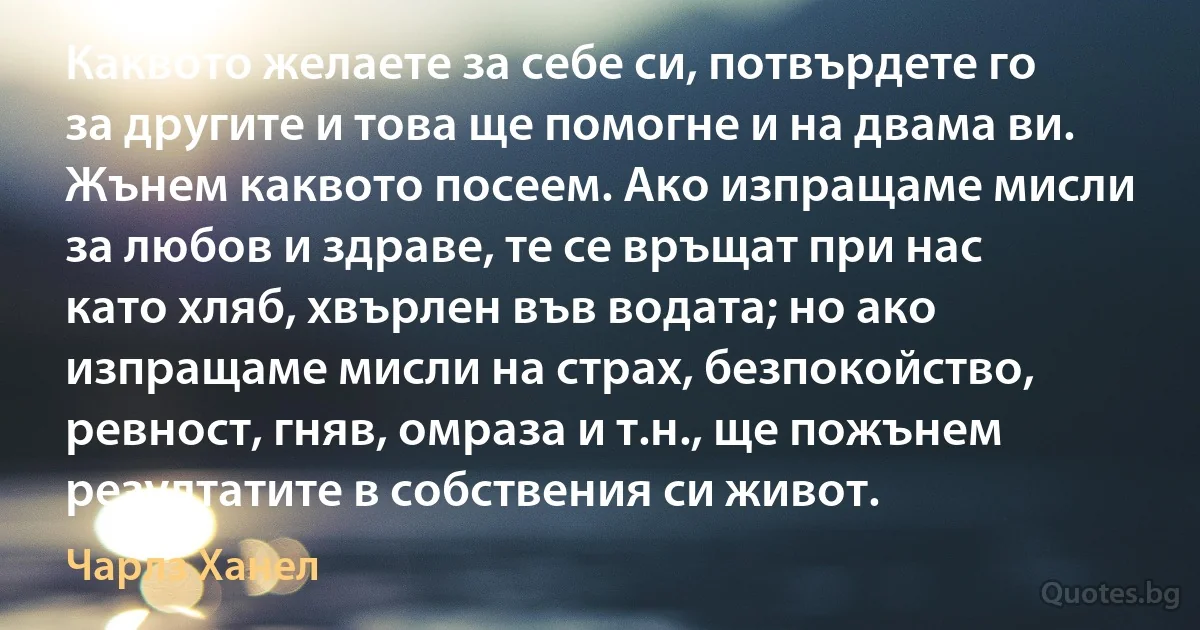 Каквото желаете за себе си, потвърдете го за другите и това ще помогне и на двама ви. Жънем каквото посеем. Ако изпращаме мисли за любов и здраве, те се връщат при нас като хляб, хвърлен във водата; но ако изпращаме мисли на страх, безпокойство, ревност, гняв, омраза и т.н., ще пожънем резултатите в собствения си живот. (Чарлз Ханел)