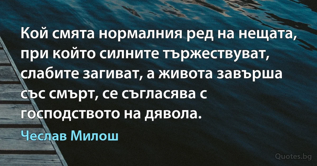 Кой смята нормалния ред на нещата, при който силните тържествуват, слабите загиват, а живота завърша със смърт, се съгласява с господството на дявола. (Чеслав Милош)