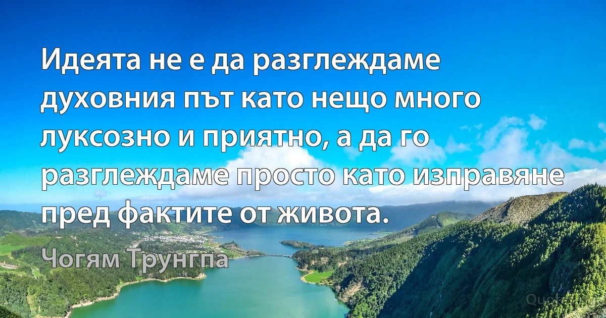 Идеята не е да разглеждаме духовния път като нещо много луксозно и приятно, а да го разглеждаме просто като изправяне пред фактите от живота. (Чогям Трунгпа)