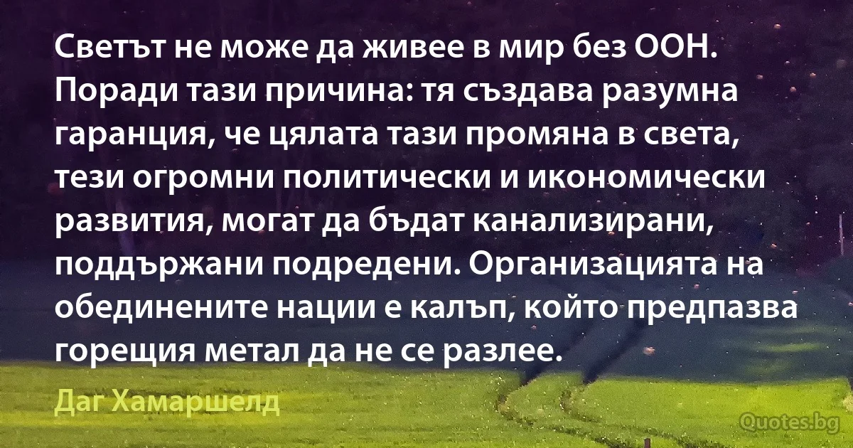 Светът не може да живее в мир без ООН. Поради тази причина: тя създава разумна гаранция, че цялата тази промяна в света, тези огромни политически и икономически развития, могат да бъдат канализирани, поддържани подредени. Организацията на обединените нации е калъп, който предпазва горещия метал да не се разлее. (Даг Хамаршелд)