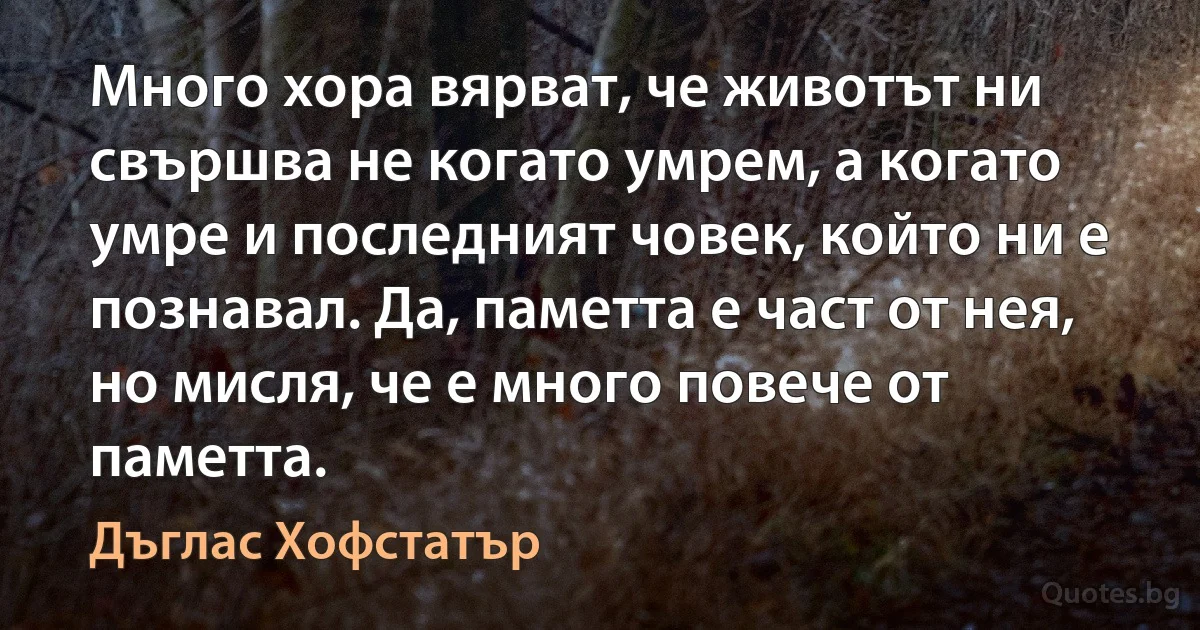 Много хора вярват, че животът ни свършва не когато умрем, а когато умре и последният човек, който ни е познавал. Да, паметта е част от нея, но мисля, че е много повече от паметта. (Дъглас Хофстатър)