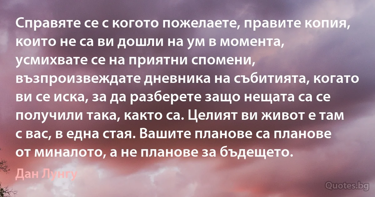 Справяте се с когото пожелаете, правите копия, които не са ви дошли на ум в момента, усмихвате се на приятни спомени, възпроизвеждате дневника на събитията, когато ви се иска, за да разберете защо нещата са се получили така, както са. Целият ви живот е там с вас, в една стая. Вашите планове са планове от миналото, а не планове за бъдещето. (Дан Лунгу)