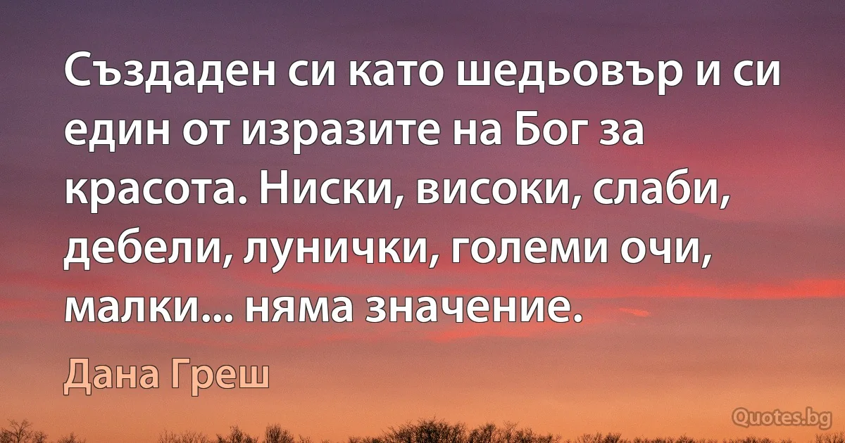 Създаден си като шедьовър и си един от изразите на Бог за красота. Ниски, високи, слаби, дебели, лунички, големи очи, малки... няма значение. (Дана Греш)