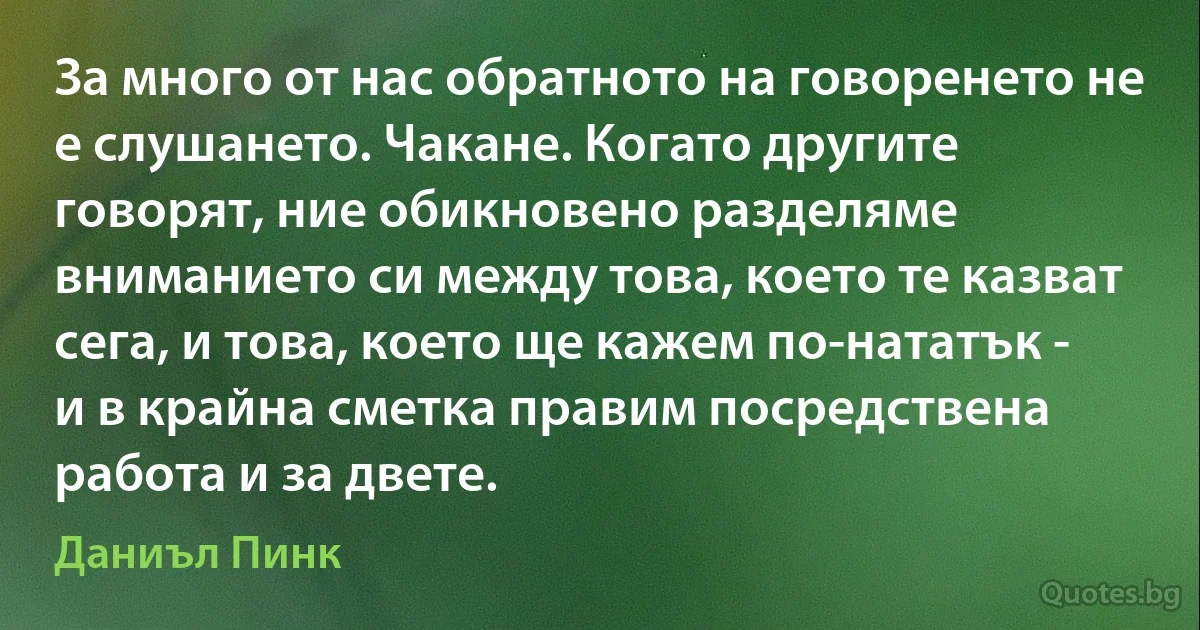 За много от нас обратното на говоренето не е слушането. Чакане. Когато другите говорят, ние обикновено разделяме вниманието си между това, което те казват сега, и това, което ще кажем по-нататък - и в крайна сметка правим посредствена работа и за двете. (Даниъл Пинк)