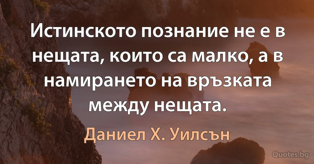 Истинското познание не е в нещата, които са малко, а в намирането на връзката между нещата. (Даниел Х. Уилсън)