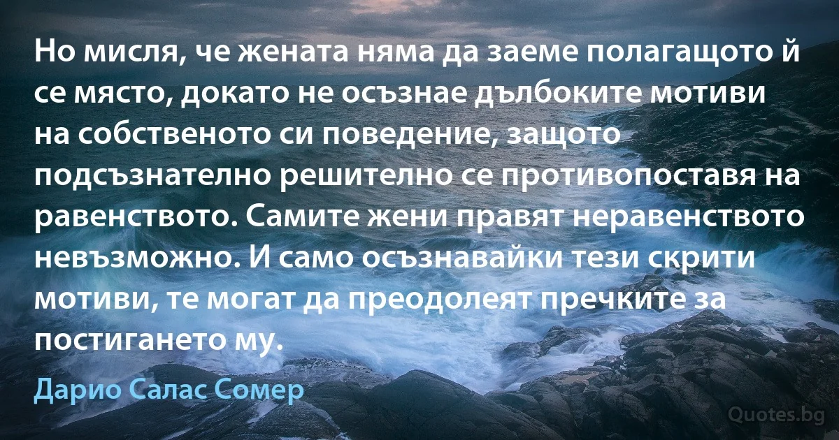 Но мисля, че жената няма да заеме полагащото й се място, докато не осъзнае дълбоките мотиви на собственото си поведение, защото подсъзнателно решително се противопоставя на равенството. Самите жени правят неравенството невъзможно. И само осъзнавайки тези скрити мотиви, те могат да преодолеят пречките за постигането му. (Дарио Салас Сомер)