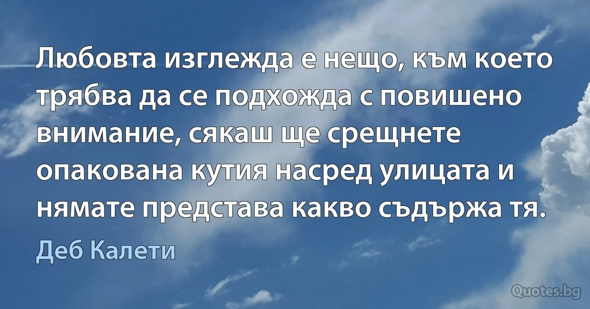 Любовта изглежда е нещо, към което трябва да се подхожда с повишено внимание, сякаш ще срещнете опакована кутия насред улицата и нямате представа какво съдържа тя. (Деб Калети)