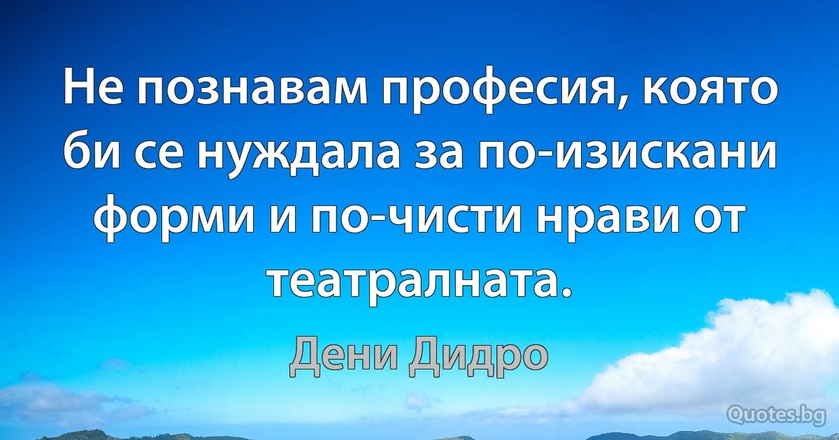 Не познавам професия, която би се нуждала за по-изискани форми и по-чисти нрави от театралната. (Дени Дидро)