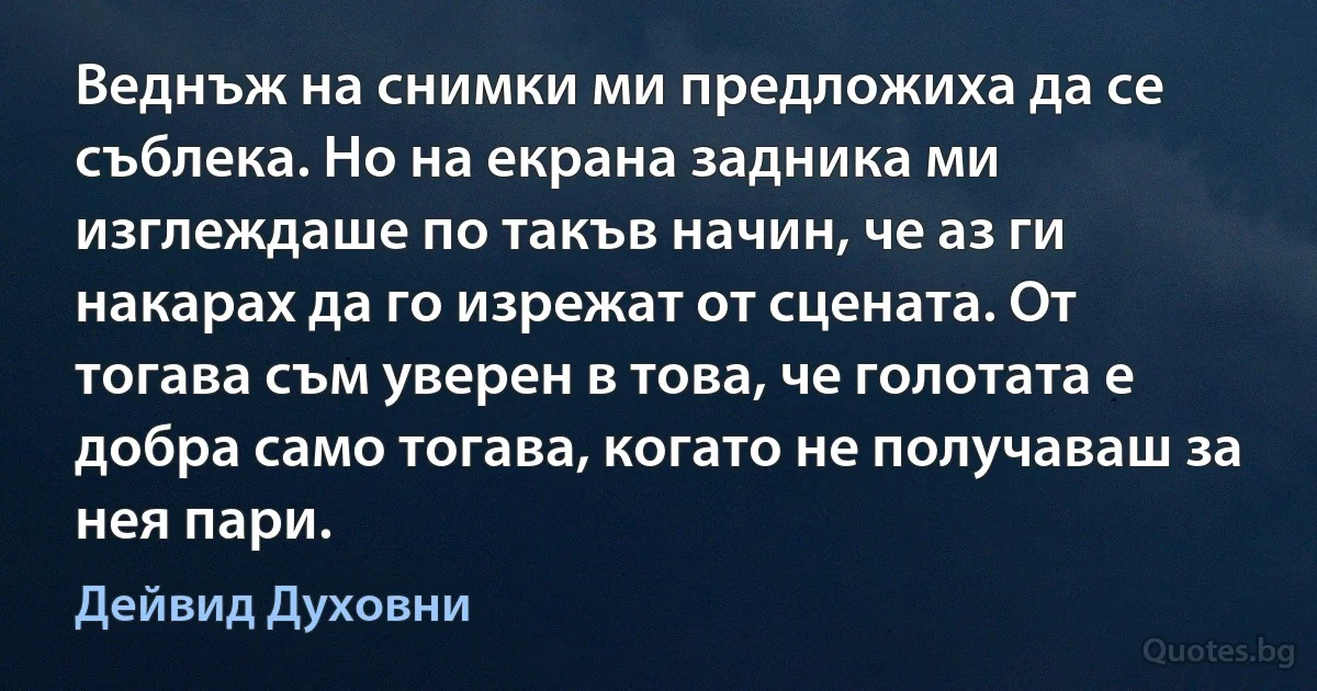 Веднъж на снимки ми предложиха да се съблека. Но на екрана задника ми изглеждаше по такъв начин, че аз ги накарах да го изрежат от сцената. От тогава съм уверен в това, че голотата е добра само тогава, когато не получаваш за нея пари. (Дейвид Духовни)