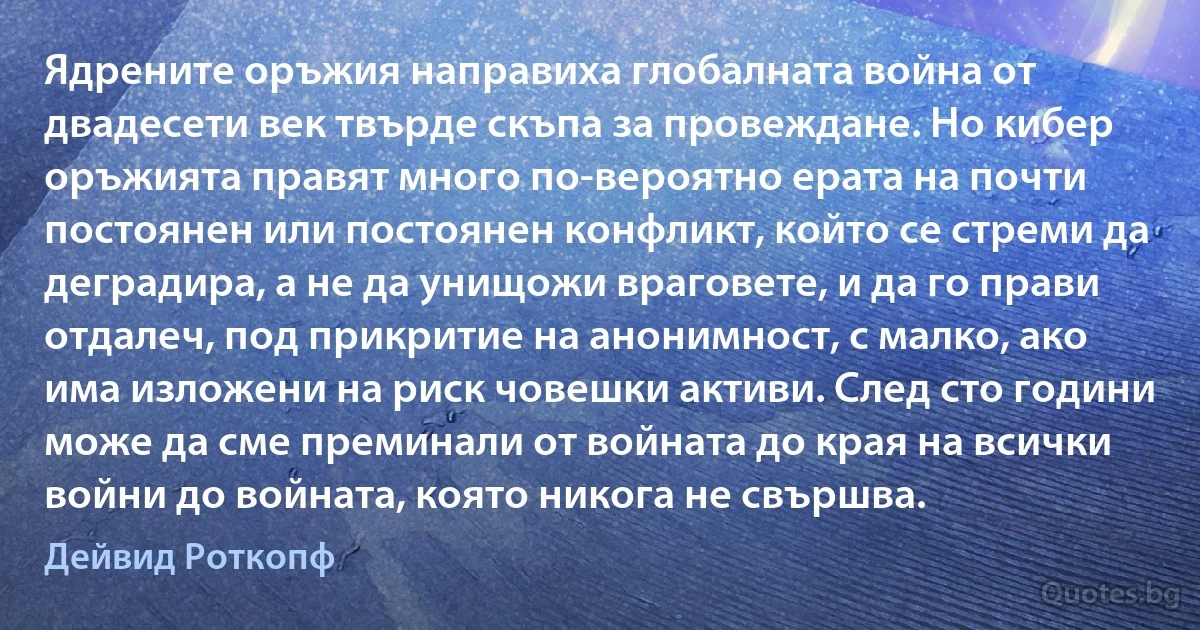 Ядрените оръжия направиха глобалната война от двадесети век твърде скъпа за провеждане. Но кибер оръжията правят много по-вероятно ерата на почти постоянен или постоянен конфликт, който се стреми да деградира, а не да унищожи враговете, и да го прави отдалеч, под прикритие на анонимност, с малко, ако има изложени на риск човешки активи. След сто години може да сме преминали от войната до края на всички войни до войната, която никога не свършва. (Дейвид Роткопф)