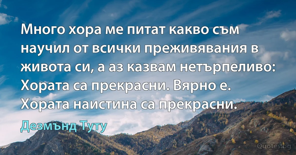 Много хора ме питат какво съм научил от всички преживявания в живота си, а аз казвам нетърпеливо: Хората са прекрасни. Вярно е. Хората наистина са прекрасни. (Дезмънд Туту)