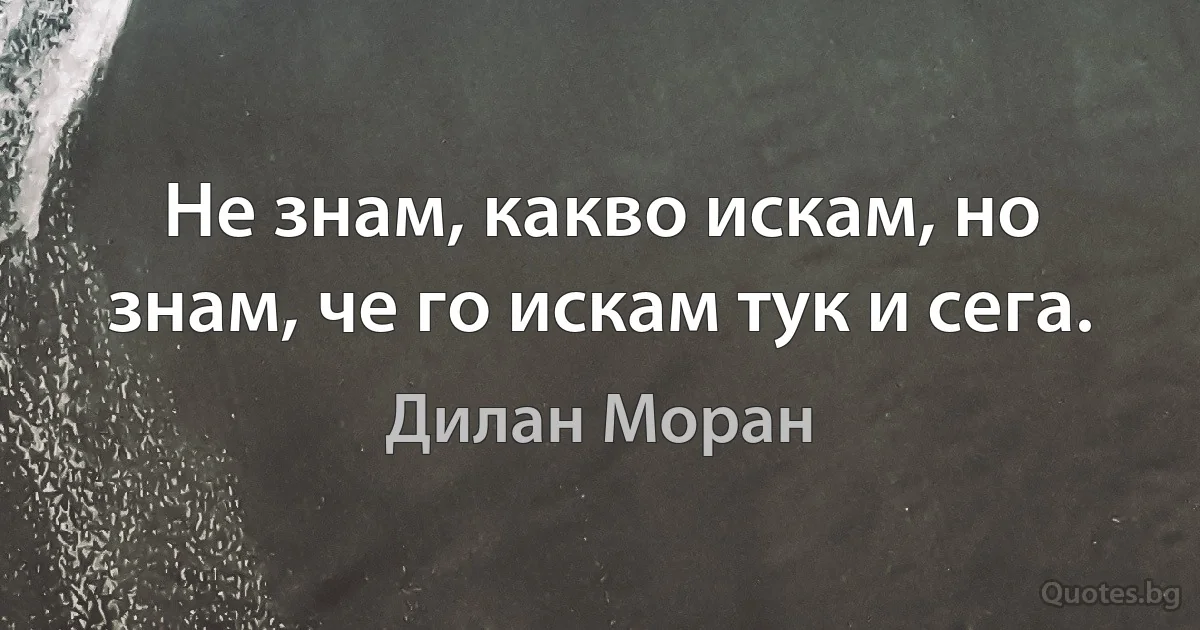 Не знам, какво искам, но знам, че го искам тук и сега. (Дилан Моран)