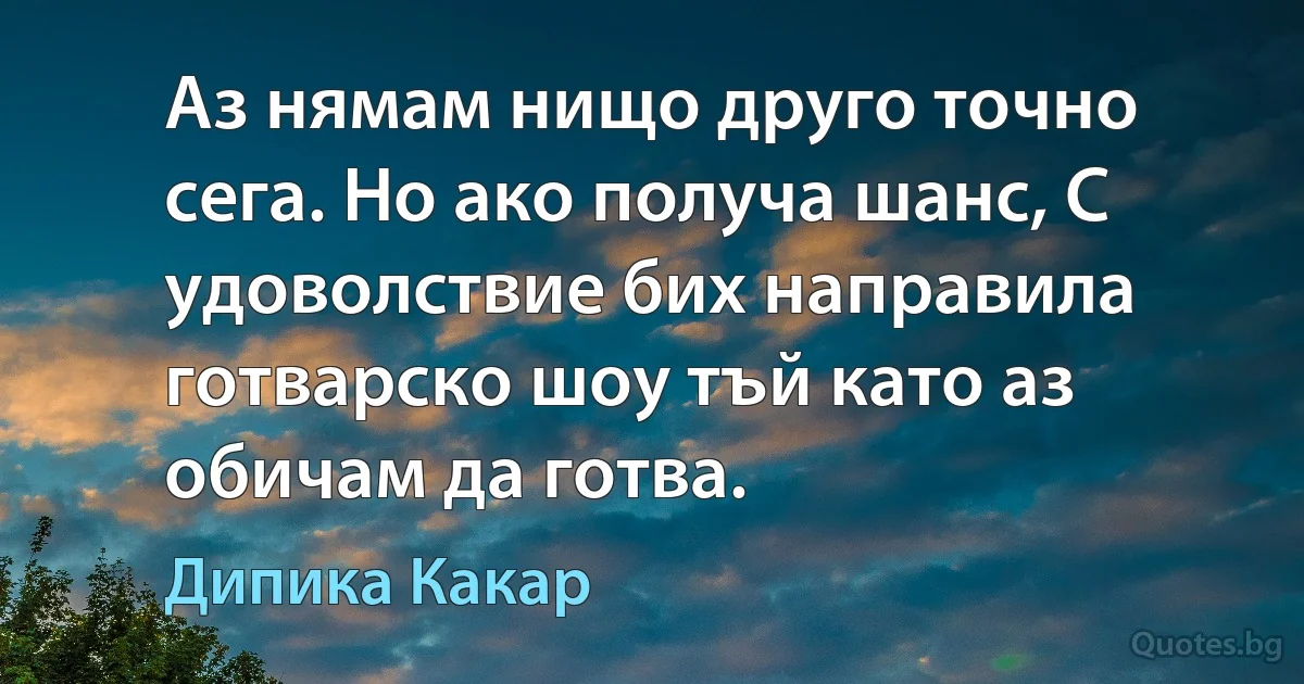 Аз нямам нищо друго точно сега. Но ако получа шанс, С удоволствие бих направила готварско шоу тъй като аз обичам да готва. (Дипика Какар)