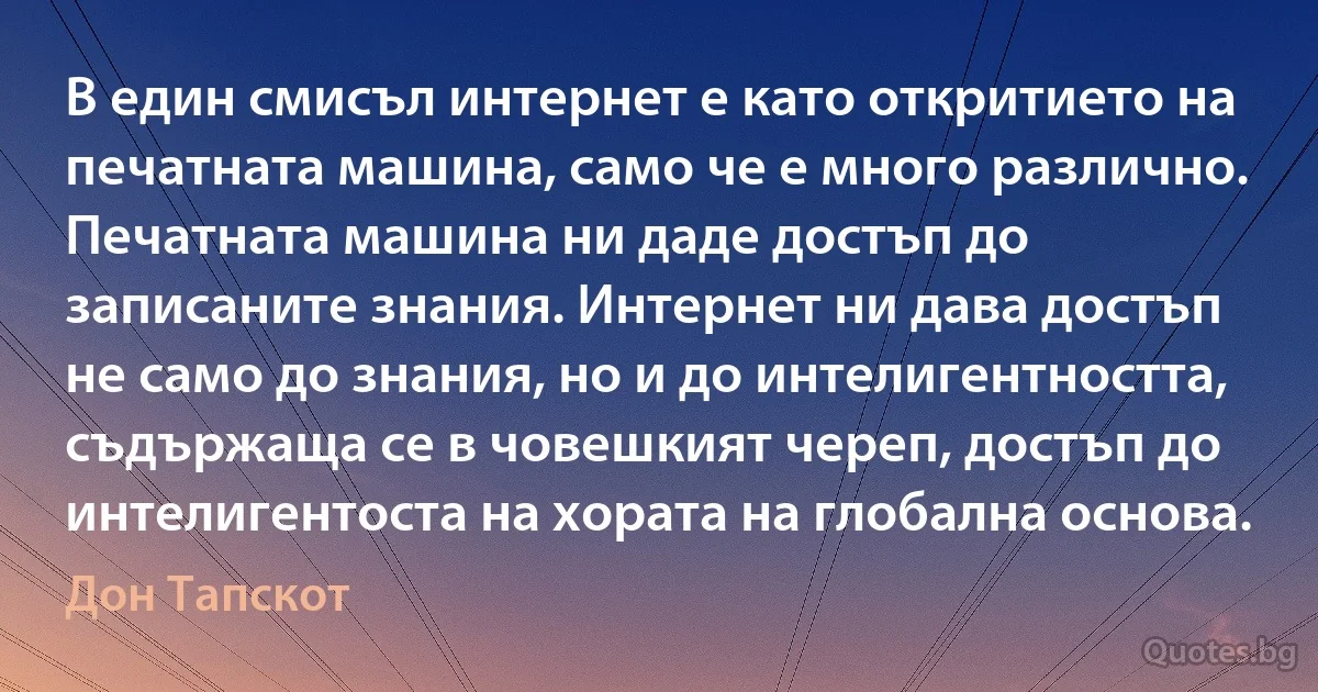 В един смисъл интернет е като откритието на печатната машина, само че е много различно. Печатната машина ни даде достъп до записаните знания. Интернет ни дава достъп не само до знания, но и до интелигентността, съдържаща се в човешкият череп, достъп до интелигентоста на хората на глобална основа. (Дон Тапскот)