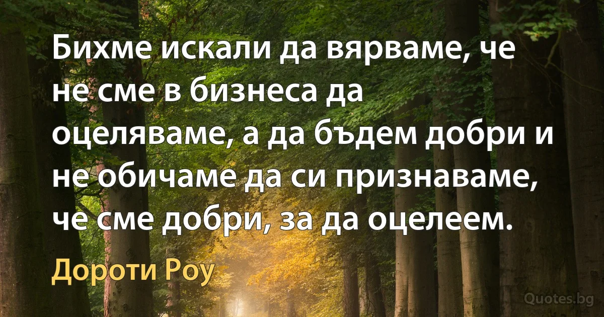 Бихме искали да вярваме, че не сме в бизнеса да оцеляваме, а да бъдем добри и не обичаме да си признаваме, че сме добри, за да оцелеем. (Дороти Роу)