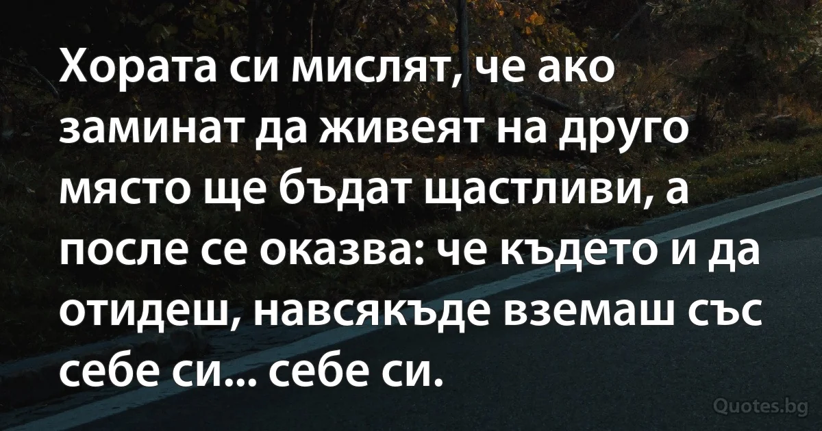 Хората си мислят, че ако заминат да живеят на друго място ще бъдат щастливи, а после се оказва: че където и да отидеш, навсякъде вземаш със себе си... себе си. (INZ BG)