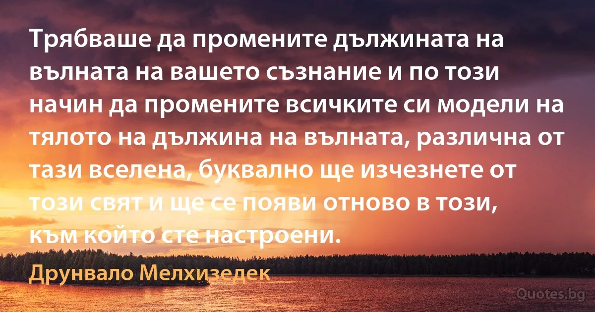 Трябваше да промените дължината на вълната на вашето съзнание и по този начин да промените всичките си модели на тялото на дължина на вълната, различна от тази вселена, буквално ще изчезнете от този свят и ще се появи отново в този, към който сте настроени. (Друнвало Мелхизедек)