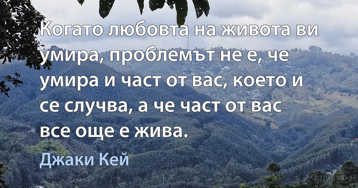 Когато любовта на живота ви умира, проблемът не е, че умира и част от вас, което и се случва, а че част от вас все още е жива. (Джаки Кей)