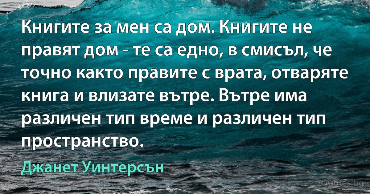 Книгите за мен са дом. Книгите не правят дом - те са едно, в смисъл, че точно както правите с врата, отваряте книга и влизате вътре. Вътре има различен тип време и различен тип пространство. (Джанет Уинтерсън)