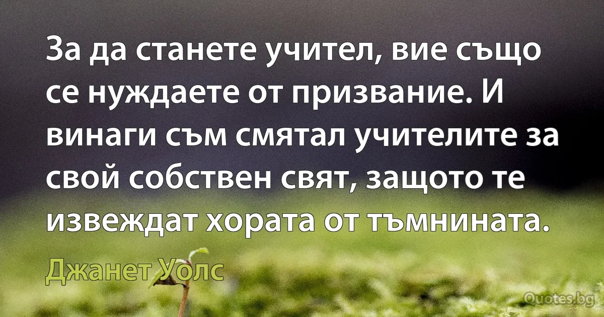 За да станете учител, вие също се нуждаете от призвание. И винаги съм смятал учителите за свой собствен свят, защото те извеждат хората от тъмнината. (Джанет Уолс)