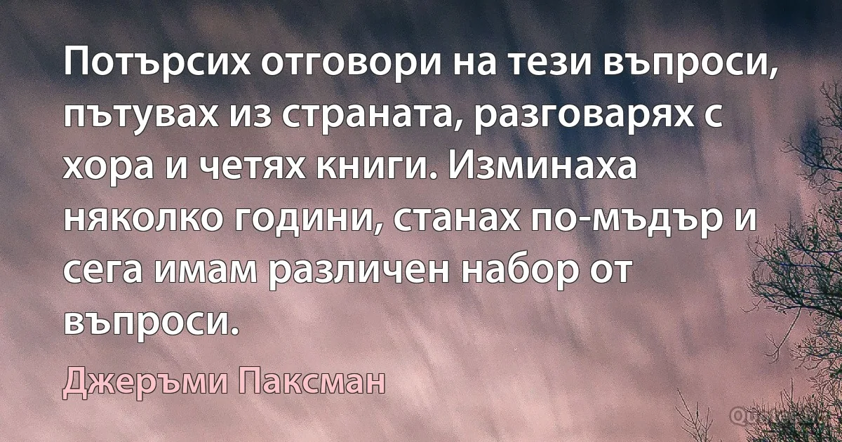 Потърсих отговори на тези въпроси, пътувах из страната, разговарях с хора и четях книги. Изминаха няколко години, станах по-мъдър и сега имам различен набор от въпроси. (Джеръми Паксман)