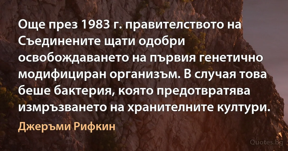 Още през 1983 г. правителството на Съединените щати одобри освобождаването на първия генетично модифициран организъм. В случая това беше бактерия, която предотвратява измръзването на хранителните култури. (Джеръми Рифкин)