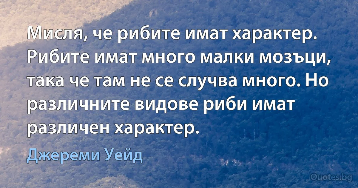 Мисля, че рибите имат характер. Рибите имат много малки мозъци, така че там не се случва много. Но различните видове риби имат различен характер. (Джереми Уейд)