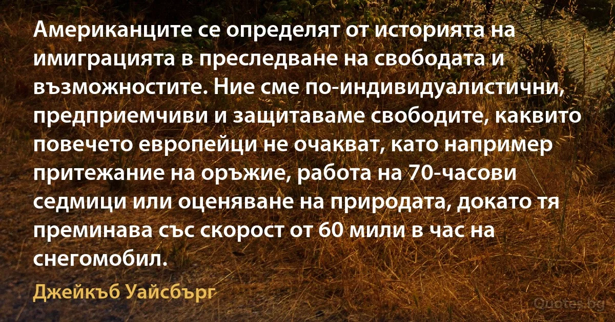 Американците се определят от историята на имиграцията в преследване на свободата и възможностите. Ние сме по-индивидуалистични, предприемчиви и защитаваме свободите, каквито повечето европейци не очакват, като например притежание на оръжие, работа на 70-часови седмици или оценяване на природата, докато тя преминава със скорост от 60 мили в час на снегомобил. (Джейкъб Уайсбърг)