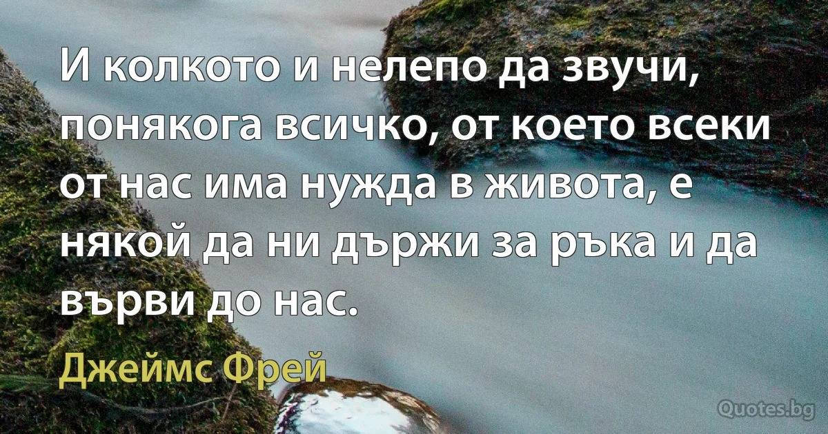 И колкото и нелепо да звучи, понякога всичко, от което всеки от нас има нужда в живота, е някой да ни държи за ръка и да върви до нас. (Джеймс Фрей)