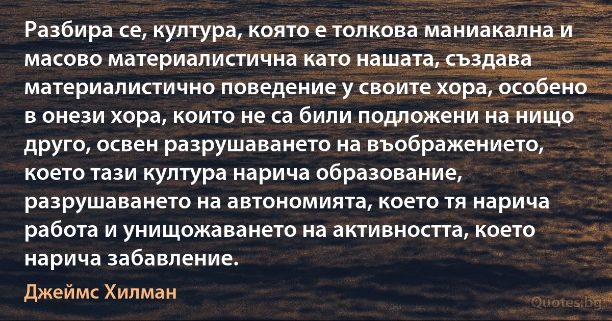 Разбира се, култура, която е толкова маниакална и масово материалистична като нашата, създава материалистично поведение у своите хора, особено в онези хора, които не са били подложени на нищо друго, освен разрушаването на въображението, което тази култура нарича образование, разрушаването на автономията, което тя нарича работа и унищожаването на активността, което нарича забавление. (Джеймс Хилман)