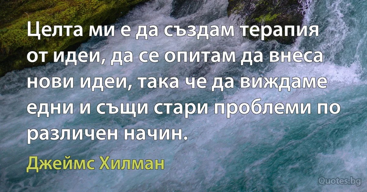 Целта ми е да създам терапия от идеи, да се опитам да внеса нови идеи, така че да виждаме едни и същи стари проблеми по различен начин. (Джеймс Хилман)